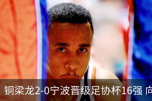 铜梁龙2-0宁波晋级足协杯16强 向余望梅开二度迪马塔助攻